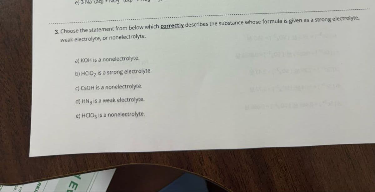 3. Choose the statement from below which correctly describes the substance whose formula is given as a strong electrolyte,
weak electrolyte, or nonelectrolyte.
e) 3 Na (aq)
a) KOH is a nonelectrolyte.
b) HCIO2 is a strong electrolyte.
c) CSOH is a nonelectrolyte.
d) HN3 is a weak electrolyte.
e) HCIO3 is a nonelectrolyte.
KI
RK
E