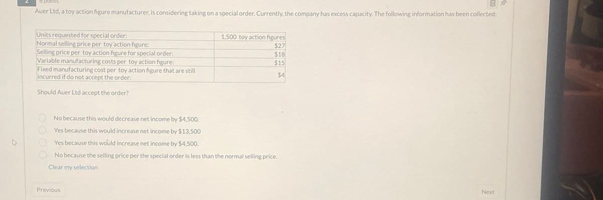 points
Auer Ltd, a toy action figure manufacturer, is considering taking on a special order. Currently, the company has excess capacity. The following information has been collected:
Units requested for special order:
Normal selling price per toy action figure:
Selling price per toy action figure for special order:
Variable manufacturing costs per toy action figure:
Fixed manufacturing cost per toy action figure that are still
incurred if do not accept the order:
Should Auer Ltd accept the order?
No because this would decrease net income by $4,500.
Yes because this would increase net income by $13,500
Yes because this would increase net income by $4,500.
1,500 toy action figures
$27
$18
$15
$4
No because the selling price per the special order is less than the normal selling price.
Clear my selection
Previous
Next