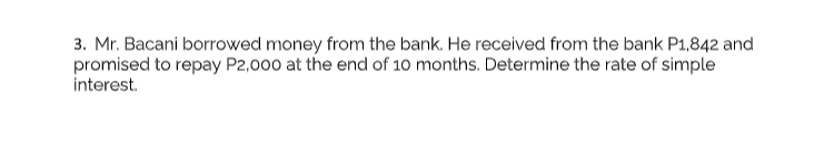 3. Mr. Bacani borrowed money from the bank. He received from the bank P1,842 and
promised to repay P2,000 at the end of 10 months. Determine the rate of simple
interest.
