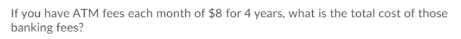 If you have ATM fees each month of $8 for 4 years, what is the total cost of those
banking fees?
