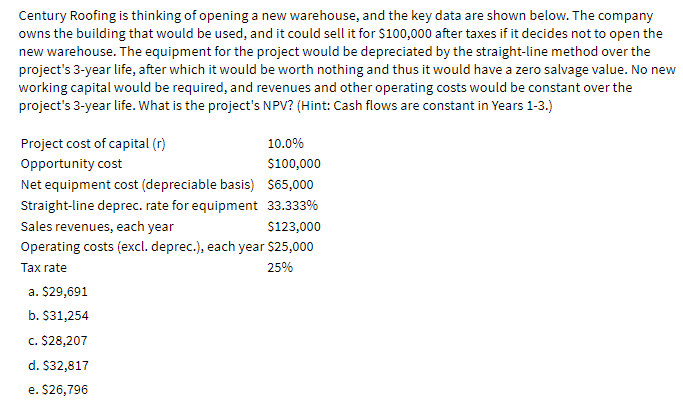 Century Roofing is thinking of opening a new warehouse, and the key data are shown below. The company
owns the building that would be used, and it could sell it for $100,000 after taxes if it decides not to open the
new warehouse. The equipment for the project would be depreciated by the straight-line method over the
project's 3-year life, after which it would be worth nothing and thus it would have a zero salvage value. No new
working capital would be required, and revenues and other operating costs would be constant over the
project's 3-year life. What is the project's NPV? (Hint: Cash flows are constant in Years 1-3.)
Project cost of capital (r)
10.0%
Opportunity cost
S100,000
Net equipment cost (depreciable basis) $65,000
Straight-line deprec. rate for equipment 33.333%
Sales revenues, each year
Operating costs (excl. deprec.), each year $25,000
$123,000
Tax rate
25%
a. $29,691
b. S31,254
c. $28,207
d. $32,817
e. $26,796
