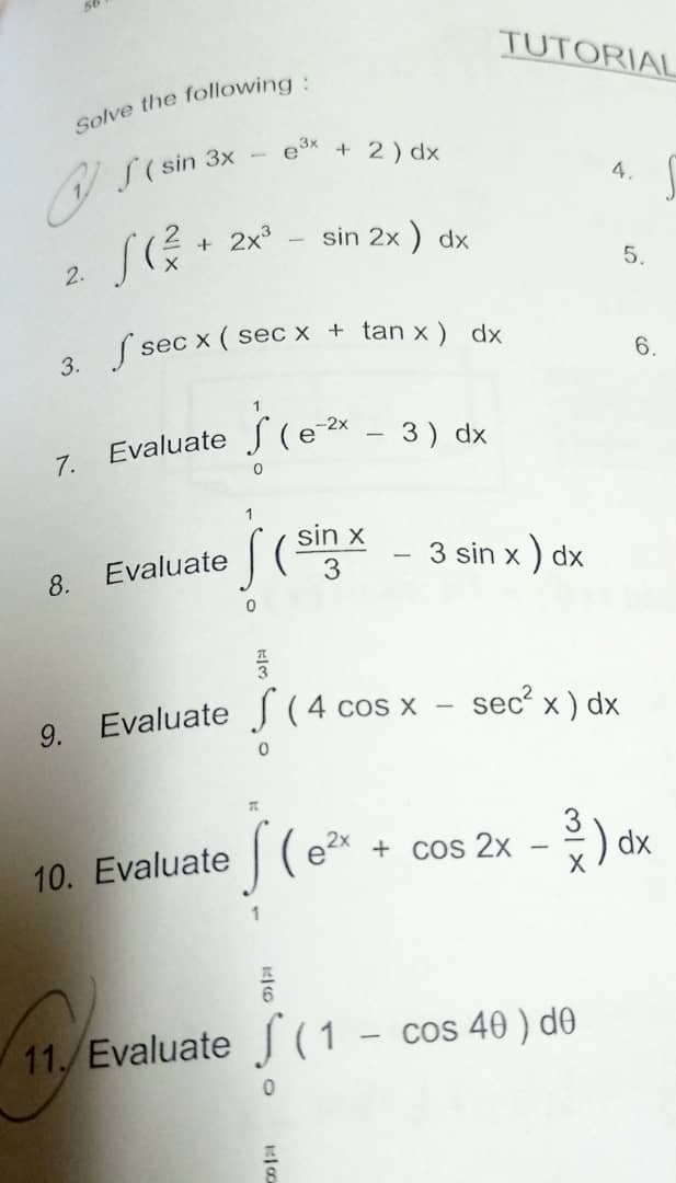 Solve the following:
S ( sin 3x
3x
+ 2) dx
S(².
+ 2x³
sin 2x) dx
2.
3. f secx (sec x + tan x) dx
7. Evaluate
(e-²x
3) dx
1
S (sin x
Evaluate
8.
3
0
품
9. Evaluate (4 cos x
10. Evaluate (ex
+ cos 2x
픔
11. Evaluate (1- cos 40) de
0
0
TUTORIAL
4.
10
3 sin x) dx
sec² x) dx
5.
-
6.
-³/) dx