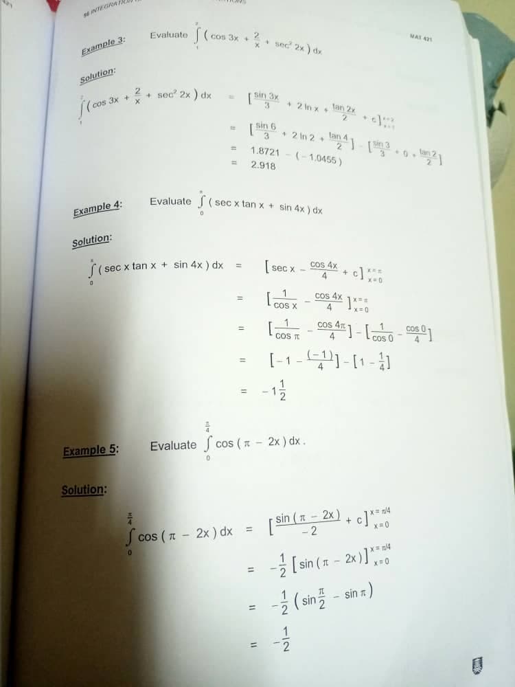 s6 INTEGRAT
Example 3:
Evaluate
Sc
+ sec 2x) dx
[sin 3x
[Sin 6
3
=
1.8721
2.918
Evaluate
(sec x tan x + sin 4x) dx
0
Solution:
=
SI
(sec x tan x + sin 4x) dx
[sec x
1
=
COS X
COS T
[-1---]-[1-3]
1
=
Example 5:
Evaluate cos ( - 2x) dx.
cos (=
0
Solution:
= 4
A
[sin ( x − 2x) + c] ***
x=0
-2
Scos (π - 2x) dx
1/4
[sin (1
[sin (π - 2x)]=
Solution:
(cos 3x + 2.
Example 4:
(cos 3x
=
=
=
MAT 421
+2 lnx +
+2 in 2 lan] [sin 3.0.21
(-1.0455)
4 c] *55
+
cos 4x
X
4
COS 4]-[-]
11
* sec² 2x) dx
cos 4x
- (sin - sin m)
-1/12