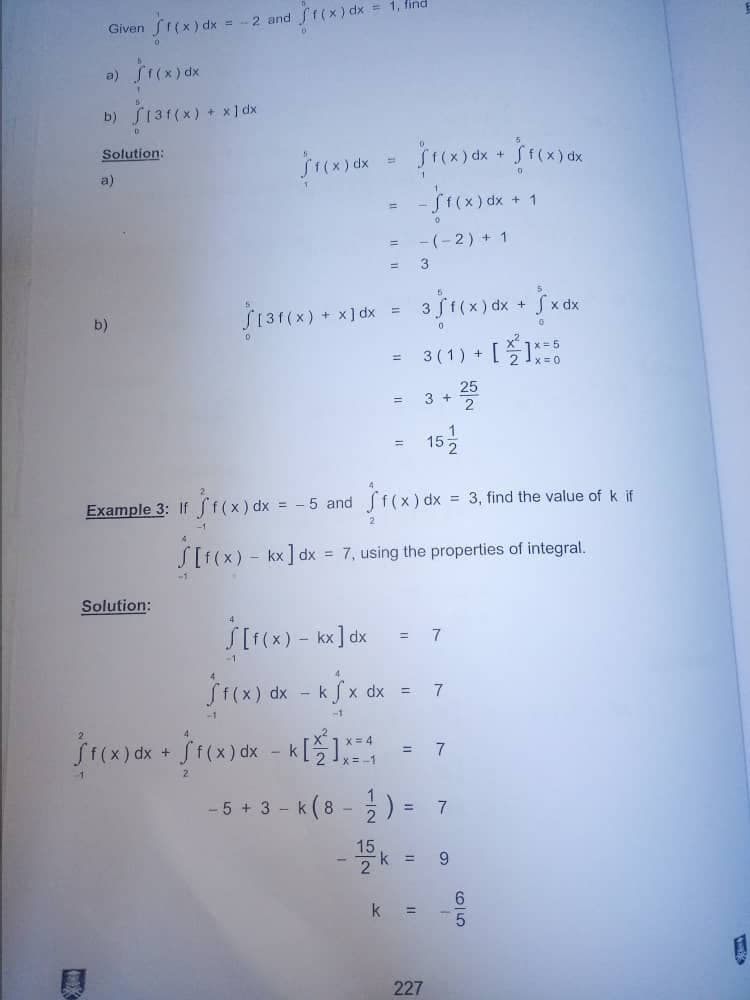 Given •Sf(x) dx = = -2 and 1(x) dx = 1, find
f(x) dx
S[31(x) + x1dx
$f(x) dx
Sf(x) dx +
-/1(x) dx + 1
0
-(-2) + 1
3
b)
dx
$131(x) + x16x=3/1(x) dx + xdx
v2
5
3 (1) + []X=6
=
- 3+25
1
=
152
Example 3: If f(x) dx =
= -5 and
f(x) dx
-1.
2
S[f(x) = kx] dx = 7, using the properties of integral.
-1
Solution:
[f(x) - kx]dx
7
f(x) dx - kĵx dx = 7
-1
Sf(x) dx + f(x) dx - k[]X=4
= 7
-1
- 5 + 3 k (8-2) = 7
15k = 9
2
k =
b)
Solution:
a)
=
227
f(x) dx
= 3, find the value of k if
6/5
1