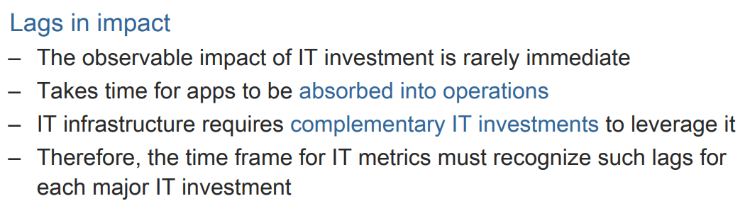 Lags in impact
- The observable impact of IT investment is rarely immediate
Takes time for apps to be absorbed into operations
-
IT infrastructure requires complementary IT investments to leverage it
Therefore, the time frame for IT metrics must recognize such lags for
each major IT investment