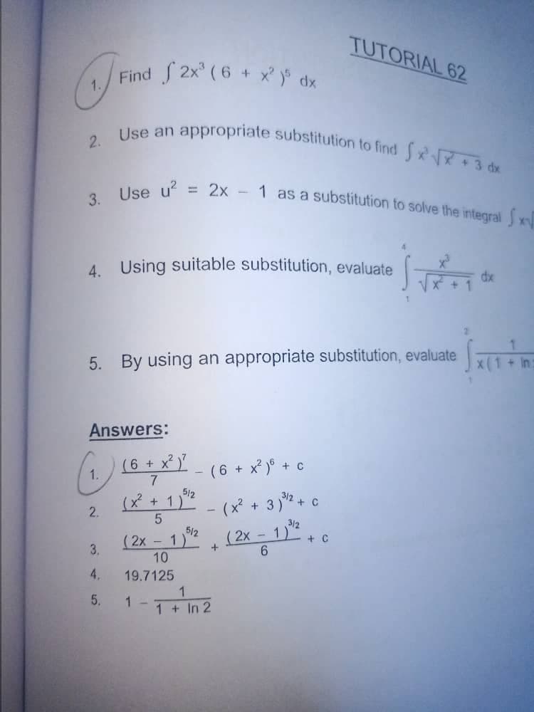 TUTORIAL 62
1. Find
Find f 2x² (6 + xy dx
Use an appropriate substitution to find √√x + 3 dx
2.
= 2x - 1 as a substitution to solve the integral x
3. Use u² =
2
4. Using suitable substitution, evaluate
SVETO
dx
X² + 1
5. By using an appropriate substitution, evaluate
Answers:
(1.) 16 + X²) - (6 + x² ) + 0
(6
C
7
5/2
3/2
C
(x² + 1)²-(x² + 3)² + c
2.
5
3/2
5/12
-
(2x - 1)^² + (2x − 1)² + c
C
3.
6
10
4.
19.7125
1
1 -
1 + In 2
5.
परेक
x(1 + In