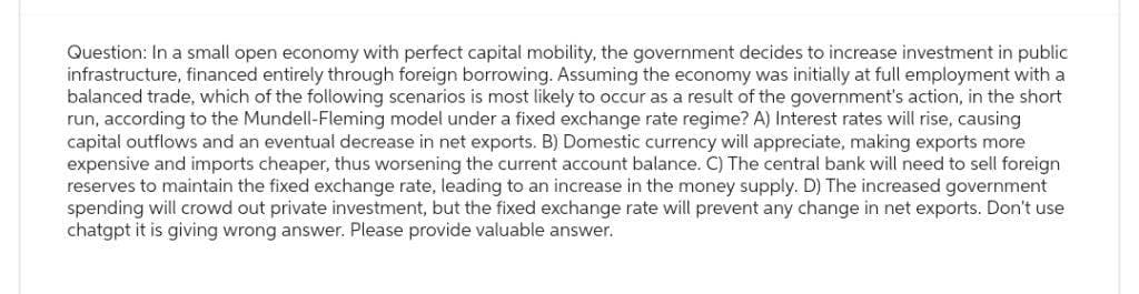 Question: In a small open economy with perfect capital mobility, the government decides to increase investment in public
infrastructure, financed entirely through foreign borrowing. Assuming the economy was initially at full employment with a
balanced trade, which of the following scenarios is most likely to occur as a result of the government's action, in the short
run, according to the Mundell-Fleming model under a fixed exchange rate regime? A) Interest rates will rise, causing
capital outflows and an eventual decrease in net exports. B) Domestic currency will appreciate, making exports more
expensive and imports cheaper, thus worsening the current account balance. C) The central bank will need to sell foreign
reserves to maintain the fixed exchange rate, leading to an increase in the money supply. D) The increased government
spending will crowd out private investment, but the fixed exchange rate will prevent any change in net exports. Don't use
chatgpt it is giving wrong answer. Please provide valuable answer.