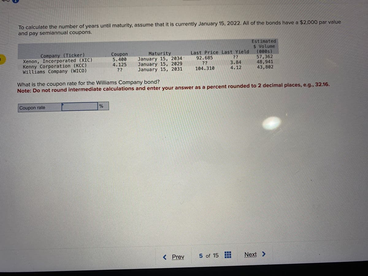 3
To calculate the number of years until maturity, assume that it is currently January 15, 2022. All of the bonds have a $2,000 par value
and pay semiannual coupons.
Company (Ticker)
Xenon, Incorporated (XIC)
Kenny Corporation (KCC)
Williams Company (WICO)
Coupon rate
Coupon
5.400
4.125
??
%
Maturity
January 15, 2034
January 15, 2029
January 15, 2031
What is the coupon rate for the Williams Company bond?
Note: Do not round intermediate calculations and enter your answer as a percent rounded to 2 decimal places, e.g., 32.16.
Prev
Last Price Last Yield
??
92.685
??
3.84
104.310
4.12
T
Estimated
$ Volume
(000s)
57,362
48,941
43,802
5 of 15
Next >