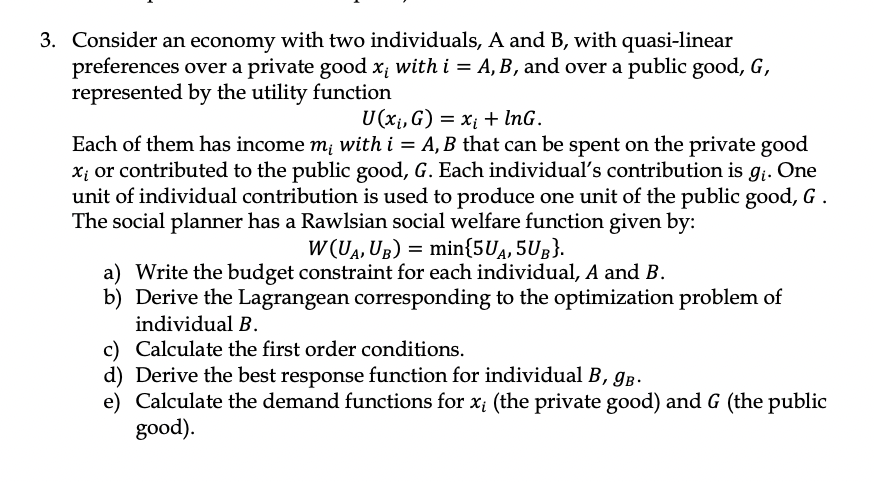 3. Consider an economy with two individuals, A and B, with quasi-linear
preferences over a private good x; with i = A, B, and over a public good, G,
represented by the utility function
U (x₁, G) = x₁ + InG.
Each of them has income mi with i = A, B that can be spent on the private good
x₁ or contributed to the public good, G. Each individual's contribution is g₁. One
unit of individual contribution is used to produce one unit of the public good, G.
The social planner has a Rawlsian social welfare function given by:
W(UA, UB) = min{5UA, 5UB}.
a) Write the budget constraint for each individual, A and B.
b) Derive the Lagrangean corresponding to the optimization problem of
individual B.
c) Calculate the first order conditions.
d) Derive the best response function for individual B, 9B.
e) Calculate the demand functions for x, (the private good) and G (the public
good).