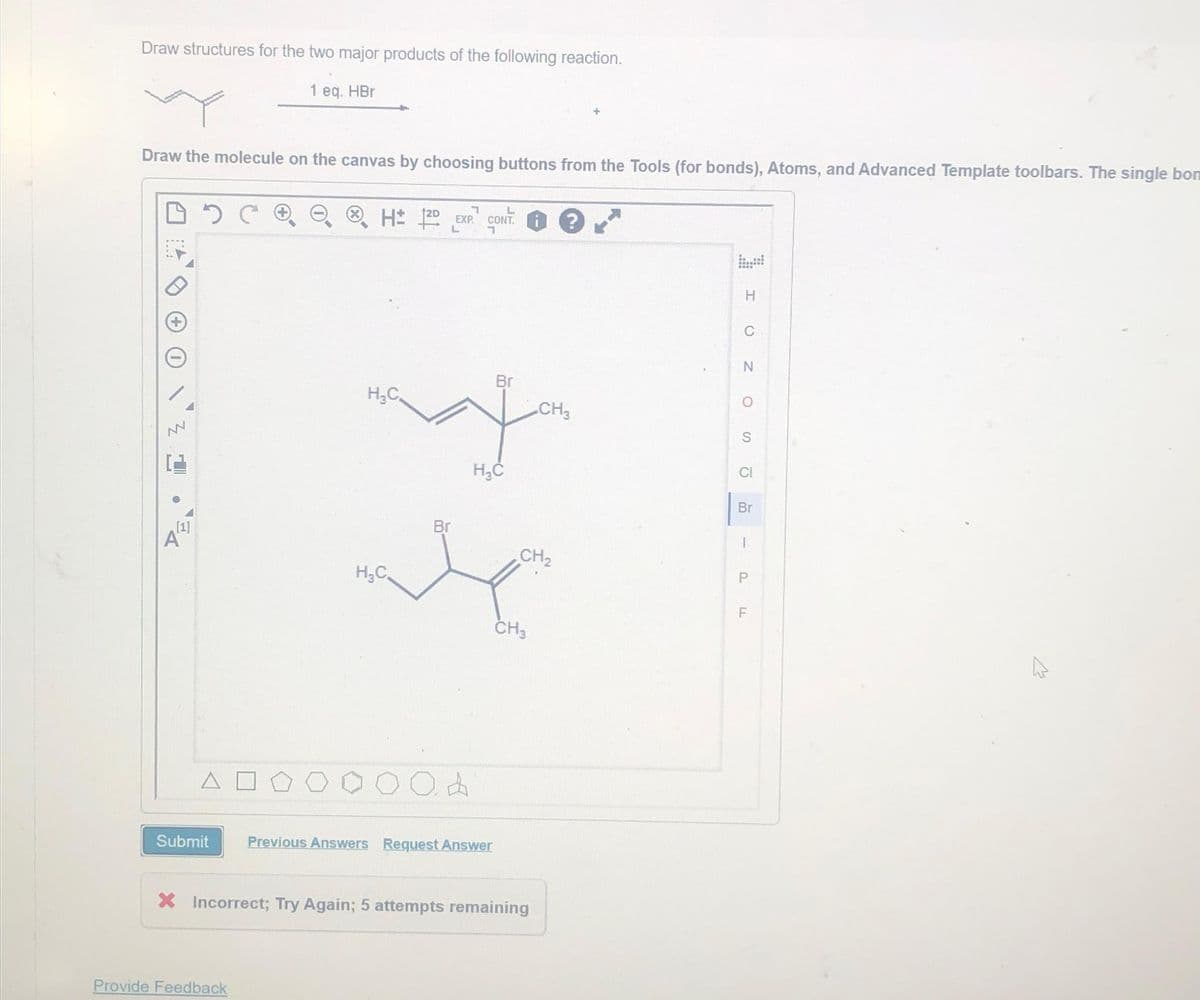 Draw structures for the two major products of the following reaction.
1 eq. HBr
Draw the molecule on the canvas by choosing buttons from the Tools (for bonds), Atoms, and Advanced Template toolbars. The single bon
DOC
+
NN
[1]
A
Submit
1
H± 1²0. EXP. CONT
L
Provide Feedback
H₂C
d
Br
H₂C
Br
we
H₂C
Previous Answers Request Answer
CH₂
CH3
X Incorrect; Try Again; 5 attempts remaining
CH₂
?
H
C
N
O
S
CI
Br
I
P
F
LL