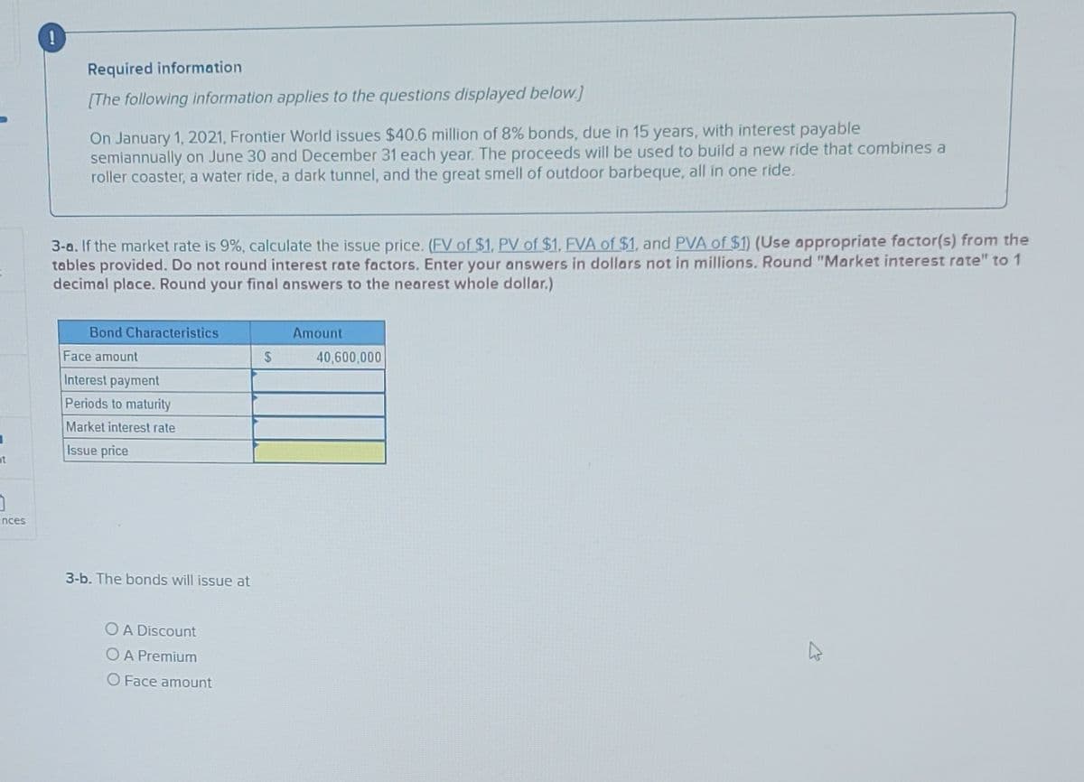 1
t
3
ences
O
Required information
[The following information applies to the questions displayed below.]
On January 1, 2021, Frontier World issues $40.6 million of 8% bonds, due in 15 years, with interest payable
semiannually on June 30 and December 31 each year. The proceeds will be used to build a new ride that combines a
roller coaster, a water ride, a dark tunnel, and the great smell of outdoor barbeque, all in one ride.
3-a. If the market rate is 9%, calculate the issue price. (FV of $1, PV of $1, FVA of $1, and PVA of $1) (Use appropriate factor(s) from the
tables provided. Do not round interest rate factors. Enter your answers in dollars not in millions. Round "Market interest rate" to 1
decimal place. Round your final answers to the nearest whole dollar.)
Bond Characteristics
Face amount
Interest payment
Periods to maturity
Market interest rate
Issue price
3-b. The bonds will issue at
O A Discount
O A Premium
O Face amount
$
Amount
40,600,000