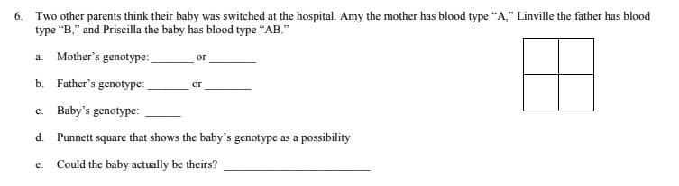 6. Two other parents think their baby was switched at the hospital. Amy the mother has blood type “A," Linville the father has blood
type “B," and Priscilla the baby has blood type "AB."
a. Mother's genotype:
or
b. Father's genotype:
or
c. Baby's genotype:
d. Punnett square that shows the baby's genotype as a
possibility
Could the baby actually be theirs?
е.
