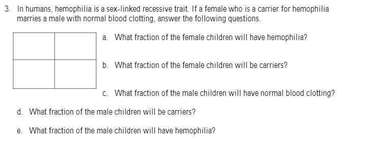 3. In humans, hemophilia is a sex-linked recessive trait. If a female who is a carrier for hemophilia
marries a male with normal blood clotting, answer the following questions.
a. What fraction of the female children will have hemophilia?
b. What fraction of the female children will be carriers?
c. What fraction of the male children will have normal blood clotting?
d. What fraction of the male children will be carriers?
e. What fraction of the male children will have hemophilia?
