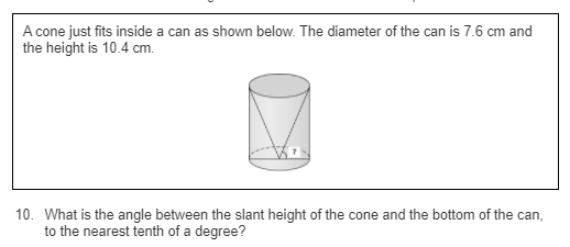 A cone just fits inside a can as shown below. The diameter of the can is 7.6 cm and
the height is 10.4 cm.
10. What is the angle between the slant height of the cone and the bottom of the can,
to the nearest tenth of a degree?
