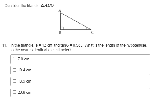 Consider the triangle AABC.
B
C
11. In the triangle, a = 12 cm and tanc = 0.583. What is the length of the hypotenuse,
to the nearest tenth of a centimeter?
%3D
07.0 cm
O 10.4 cm
О 13.9 сm
23.8 cm
