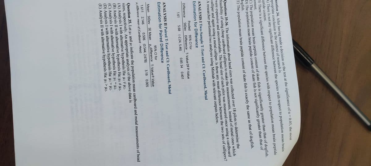 uestion 34. After having made a decision on the test at the significance of a = 0.05, the most
ppropriate conclusion in the context of research is
A) There is not any significant difference between the species with respect to population mean brain
eptide content.
B) There is a significant difference between the species with respect to population mean brain peptide
ontent.
C) The population mean brain peptide content of skate fish is significantly greater than that of dogfish.
D) The population mean brain peptide content of skate fish is not significantly greater than that of
dogfish.
E) The population mean brain peptide content of skate fish is exactly the same as that of dogfish.
Questions 35-36. The information about head sizes was collected over 18 pilots to determine the
feasibility of using cheap cardboard callipers to make the measurements, instead of metal ones which
were expensive and uncomfortable. The head size of each pilot was measured once using a cardboard
calliper and again using a metal calliper. Is there any mean difference between the two sets of callipers?
A researcher performed two analyses using Minitab with relevant outputs below.
ANALYSIS I Two-Sample T-Test and CI: Cardboard, Metal
Estimation for Difference
Pooled 95% CI for
StDev Difference
1.61 5.68 (-2.24, 5.46)
Difference
T-Value DF P-Value
0.85 34 0.401
ANALYSIS II Paired T-Test and CI: Cardboard, Metal
Estimation for Paired Difference
95% CI for
u_difference T-Value P-Value
3.19 0.005
Mean StDev SE Mean
0.506 (0.544, 2.678)
1.611 2.146
μ_difference: mean of (Cardboard - Metal)
Question 35. Let μ₁ and µ2 indicate the population mean cardboard and metal measurements of head
sizes, respectively. An appropriate analysis of the above data is
(A) Analysis I with alternative hypothesis Ha: µ₁ μ₂.
(B) Analysis II with alternative hypothesis Ha: μ1 # µ₂.
(C) Analysis I with alternative hypothesis Ha: μ₁ = μ2.
(D) Analysis I with alternative hypothesis Ha: μ₁ > µ2.
(E) Analysis II with alternative hypothesis Ha: µ₁ > μ₂.