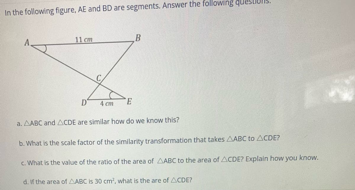 In the following figure, AE and BD are segments. Answer the following questiul
11 cm
D'
4 ст
a. AABC and ACDE are similar how do we know this?
b. What is the scale factor of the similarity transformation that takes AABC to ACDE?
c. What is the value of the ratio of the area of AABC to the area of ACDE? Explain how you know.
d. If the area of AABC is 30 cm2, what is the are of ACDE?
