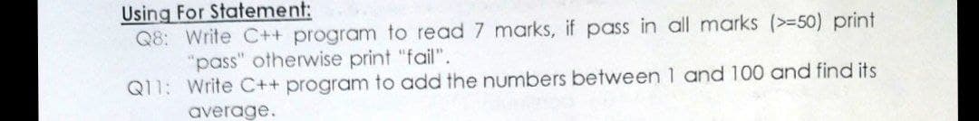 Using For Statement:
Q8: Write C++ program to read 7 marks, if pass in all marks (>=50) print
"pass" otherwise print "fail".
Q11: Write C++ program to add the numbers between 1 and 100 and find its
average.
