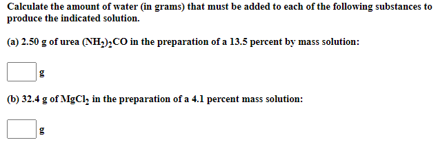 Calculate the amount of water (in grams) that must be added to each of the following substances to
produce the indicated solution.
(a) 2.50 g of urea (NH,),CO in the preparation of a 13.5 percent by mass solution:
(b) 32.4 g of MgCl, in the preparation of a 4.1 percent mass solution:
