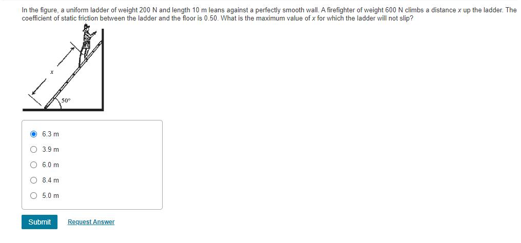 In the figure, a uniform ladder of weight 200 N and length 10 m leans against a perfectly smooth wall. A firefighter of weight 600N climbs a distance x up the ladder. The
coefficient of static friction between the ladder and the floor is 0.50. What is the maximum value of x for which the ladder will not slip?
O 6.3 m
O 3.9 m
O 6.0 m
O 8.4 m
O 5.0 m
Submit
Request Answer
