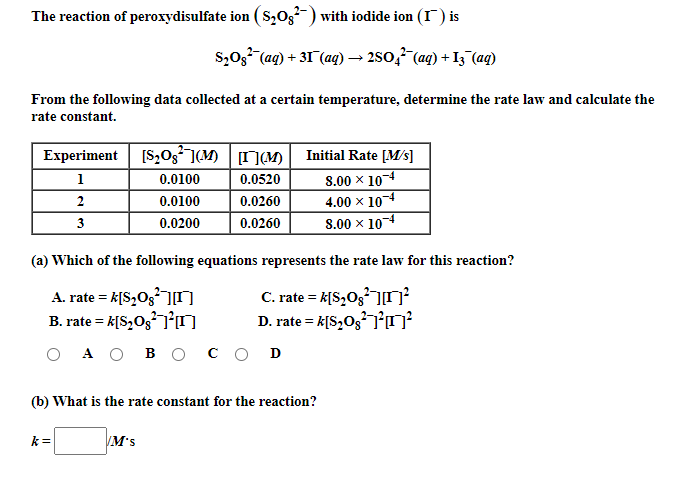 The reaction of peroxydisulfate ion ( S,03-) with iodide ion (I) is
S,0g (ag) + 31 (ag) → 2s0,7 (aq) + I3 (aq)
From the following data collected at a certain temperature, determine the rate law and calculate the
rate constant.
Experiment [S,03](M) (M)
Initial Rate [M/s]
1
0.0100
0.0520
8.00 x 104
2
0.0100
0.0260
4.00 x 10-4
3
0.0200
0.0260
S.00 x 104
(a) Which of the following equations represents the rate law for this reaction?
A. rate = k[S,Og]ŋ
B. rate = k[S,Og7°ŋ
C. rate = k[S,O3]
D. rate = k[S,O3]o²
A O
восоD
(b) What is the rate constant for the reaction?
k=
M's
