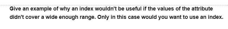 Give an example of why an index wouldn't be useful if the values of the attribute
didn't cover a wide enough range. Only in this case would you want to use an index.