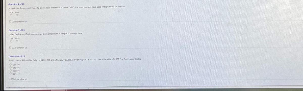 Question 4 of 20
In the Labor Deployment Tool, if a stores total headcount is below "MN", the store may not have used enough hours for the day
True False
O O
Mark for follow up
Question 5 of 20
Labor Deployment Tool recommends the right amount of people at the right time.
True False
O
Mark for follow up
Question 6 of 20
Direct labor $16,000 GM Salary $4,600 AM & Chef Salary = $3,000 Average Wage Rate $10.25 Tax & Benefits - $6.800 The Total Labor Cost is:
O $27,400
O $30,400
O $20.900
$27.410
Mark for follow up