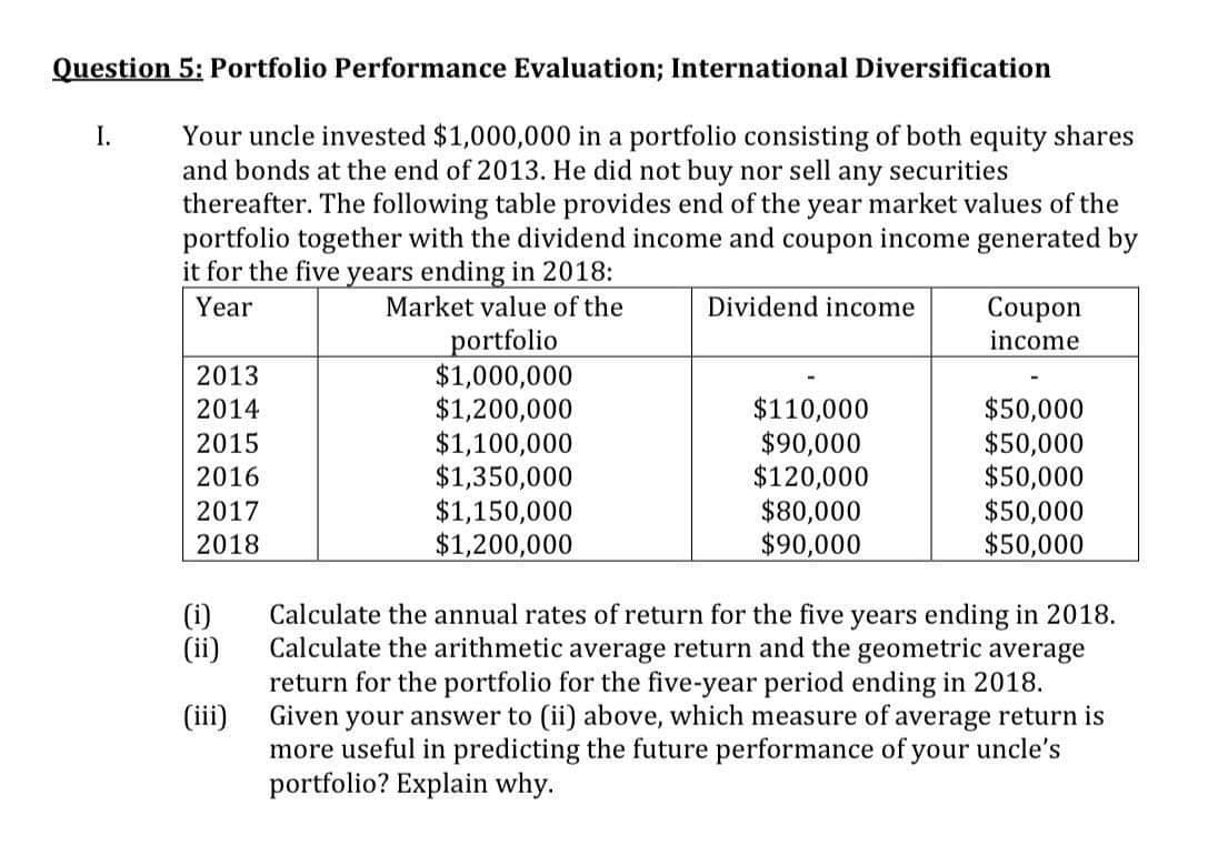 Question 5: Portfolio Performance Evaluation; International Diversification
Your uncle invested $1,000,000 in a portfolio consisting of both equity shares
and bonds at the end of 2013. He did not buy nor sell any securities
thereafter. The following table provides end of the year market values of the
portfolio together with the dividend income and coupon income generated by
it for the five years ending in 2018:
Year
Market value of the
I.
2013
2014
2015
2016
2017
2018
(i)
(ii)
(iii)
portfolio
$1,000,000
$1,200,000
$1,100,000
$1,350,000
$1,150,000
$1,200,000
Dividend income
$110,000
$90,000
$120,000
$80,000
$90,000
Coupon
income
$50,000
$50,000
$50,000
$50,000
$50,000
Calculate the annual rates of return for the five years ending in 2018.
Calculate the arithmetic average return and the geometric average
return for the portfolio for the five-year period ending in 2018.
Given your answer to (ii) above, which measure of average return is
more useful in predicting the future performance of your uncle's
portfolio? Explain why.