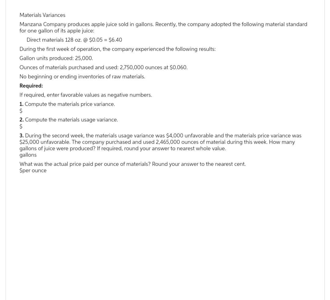 Materials Variances
Manzana Company produces apple juice sold in gallons. Recently, the company adopted the following material standard
for one gallon of its apple juice:
Direct materials 128 oz. @ $0.05 = $6.40
During the first week of operation, the company experienced the following results:
Gallon units produced: 25,000.
Ounces of materials purchased and used: 2,750,000 ounces at $0.060.
No beginning or ending inventories of raw materials.
Required:
If required, enter favorable values as negative numbers.
1. Compute the materials price variance.
$
2. Compute the materials usage variance.
$
3. During the second week, the materials usage variance was $4,000 unfavorable and the materials price variance was
$25,000 unfavorable. The company purchased and used 2,465,000 ounces of material during this week. How many.
gallons of juice were produced? If required, round your answer to nearest whole value.
gallons
What was the actual price paid per ounce of materials? Round your answer to the nearest cent.
$per ounce