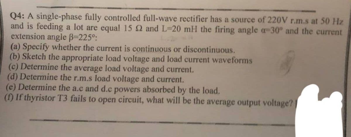 Q4: A single-phase fully controlled full-wave rectifier has a source of 220V r.m.s at 50 Hz
and is feeding a lot are equal 15 2 and L-20 mH the firing angle a-30° and the current
extension angle ẞ=225°:
(a) Specify whether the current is continuous or discontinuous.
(b) Sketch the appropriate load voltage and load current waveforms
(c) Determine the average load voltage and current.
(d) Determine the r.m.s load voltage and current.
(e) Determine the a.c and d.c powers absorbed by the load.
(f) If thyristor T3 fails to open circuit, what will be the average output voltage?