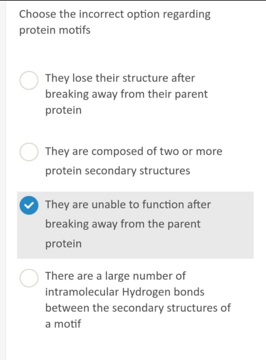 Choose the incorrect option regarding
protein motifs
They lose their structure after
breaking away from their parent
protein
They are composed of two or more
protein secondary structures
They are unable to function after
breaking away from the parent
protein
There are a large number of
intramolecular Hydrogen bonds
between the secondary structures of
a motif