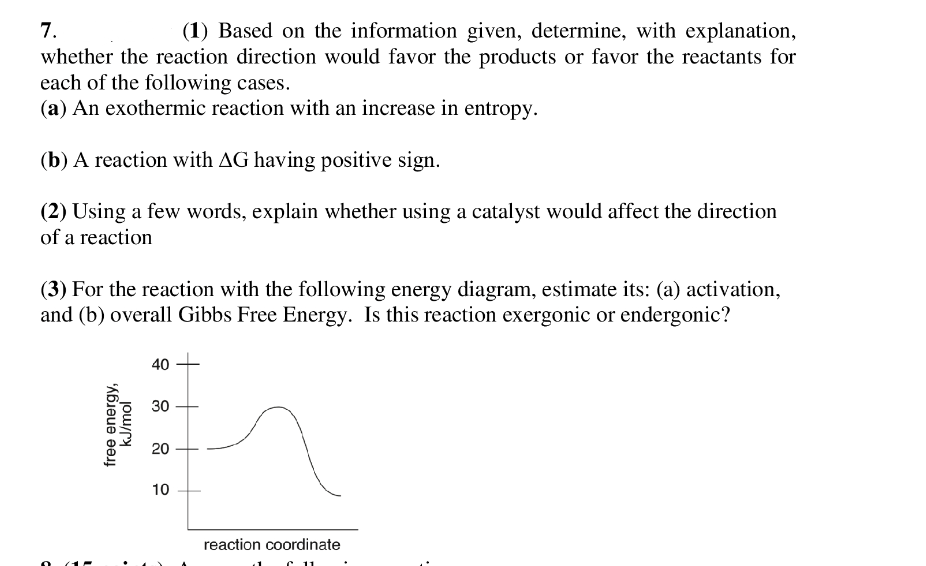 7.
(1) Based on the information given, determine, with explanation,
whether the reaction direction would favor the products or favor the reactants for
each of the following cases.
(a) An exothermic reaction with an increase in entropy.
(b) A reaction with AG having positive sign.
(2) Using a few words, explain whether using a catalyst would affect the direction
of a reaction
(3) For the reaction with the following energy diagram, estimate its: (a) activation,
and (b) overall Gibbs Free Energy. Is this reaction exergonic or endergonic?
40
30
20
10
reaction coordinate
C
free energy,
kJ/mol