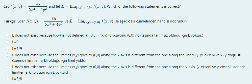 ry
Let f(x, y) =
and let L = lim(z,y) >(0,0) f(x, y). Which of the following statements is correct?
5x? + 4y?
ry
Türkçe: Eğer f(x, y) =
ve L = lim(r,y) →(0,0) ƒ(x, y) ise aşağıdaki cümlelerden hangisi doğrudur?
5x2 + 4y?
O L does not exist because f(x,y) is not defined at (0,0). (f(x,y) fonksiyonu (0,0) noktasında tanımsız olduğu için L yoktur.)
O L=0
O L=1/9
L does not exist because the limit as (x,y) goes to (0,0) along the x-axis is different from the one along the line x=y. (x-ekseni ve x=y doğrusu
üzerinde limitler farklı olduğu için limit yoktur.)
O L does not exist because the limit as (x,y) goes to (0,0) along the x-axis is different from the one along the y-axis. (x-ekseni ve y-ekseni üzerinde
limitler farklı olduğu için L yoktur.)
O L=3/8
