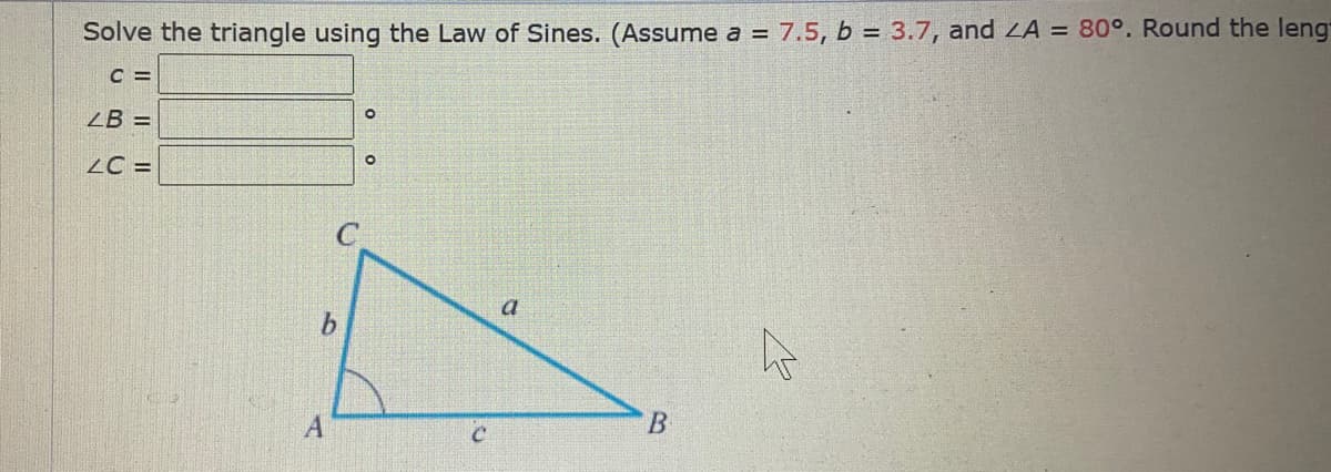 Solve the triangle using the Law of Sines. (Assume a = 7.5, b = 3.7, and LA = 80°. Round the leng
C =
ZB =
LC =
a
B.
