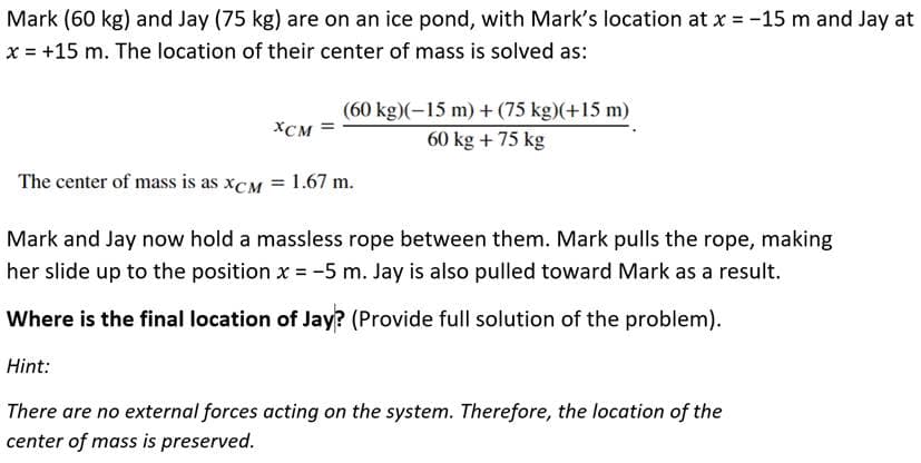 Mark (60 kg) and Jay (75 kg) are on an ice pond, with Mark's location at x = -15 m and Jay at
x = +15 m. The location of their center of mass is solved as:
XCM =
(60 kg)(-15 m) + (75 kg)(+15 m)
60 kg + 75 kg
The center of mass is as XCM = 1.67 m.
Mark and Jay now hold a massless rope between them. Mark pulls the rope, making
her slide up to the position x = -5 m. Jay is also pulled toward Mark as a result.
Where is the final location of Jay? (Provide full solution of the problem).
Hint:
There are no external forces acting on the system. Therefore, the location of the
center of mass is preserved.