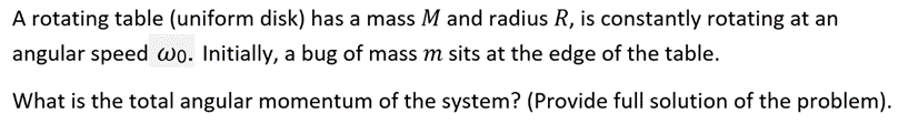 A rotating table (uniform disk) has a mass M and radius R, is constantly rotating at an
angular speed wo. Initially, a bug of mass m sits at the edge of the table.
What is the total angular momentum of the system? (Provide full solution of the problem).