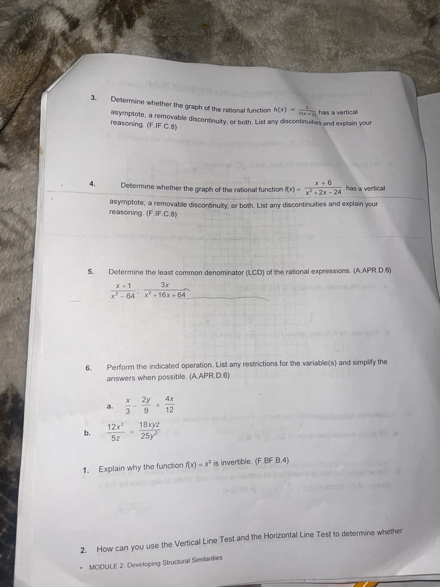 3.
5
Determine whether the graph of the rational function h(x) = 5(x+2) has a vertical
asymptote, a removable discontinuity, or both. List any discontinuities and explain your
reasoning. (F.IF.C.8)
4.
Determine whether the graph of the rational function f(x)= x²+2x-24 has a vertical
x + 6
asymptote, a removable discontinuity, or both. List any discontinuities and explain your
reasoning. (F.IF.C.8)
5.
Determine the least common denominator (LCD) of the rational expressions. (A.APR.D.6)
3x
be nerob all vi
x + 1
x²64 x² +16x + 64
6.
Perform the indicated operation. List any restrictions for the variable(s) and simplify the
answers when possible. (A.APR.D.6)
X
2y
4x
+
a.
3 9 12
12x²
18xyz
b.
5z
25y²
(28.33) (0
1. Explain why the function f(x) = x3 is invertible. (F.BF.B.4)
(3.39.3) 02x
2.
How can you use the Vertical Line Test and the Horizontal Line Test to determine whether
.
MODULE 2: Developing Structural Similarities
÷