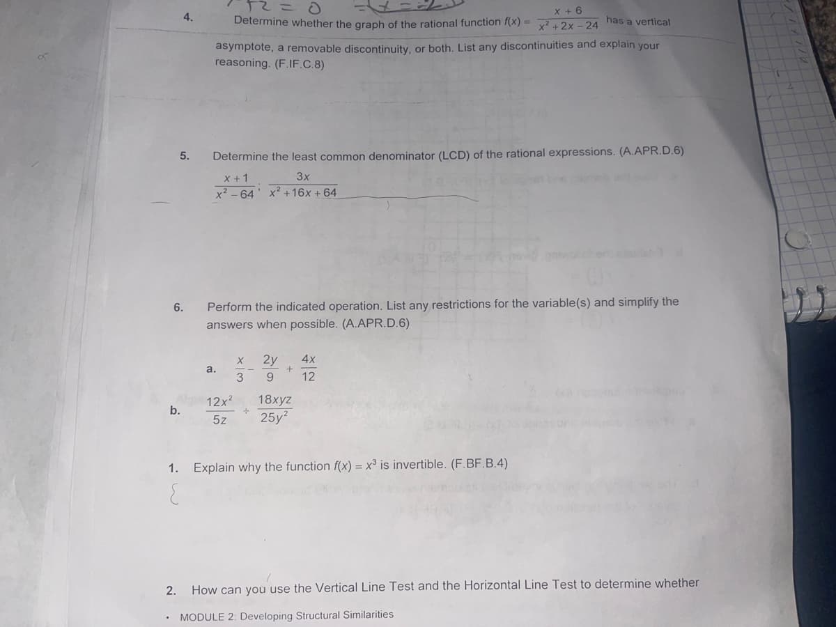 12 =
X + 6
4.
Determine whether the graph of the rational function f(x) =
x²+2x-24
has a vertical
asymptote, a removable discontinuity, or both. List any discontinuities and explain your
reasoning. (F.IF.C.8)
5.
Determine the least common denominator (LCD) of the rational expressions. (A.APR.D.6)
X + 1
3x
x²64 x² +16x + 64
6.
Perform the indicated operation. List any restrictions for the variable(s) and simplify the
answers when possible. (A.APR.D.6)
X
2y
4x
+
a.
9 12
12x²
b.
18xyz
25y²
5z
1. Explain why the function f(x) = x³ is invertible. (F.BF.B.4)
{
2. How can you use the Vertical Line Test and the Horizontal Line Test to determine whether
MODULE 2: Developing Structural Similarities
wix
3