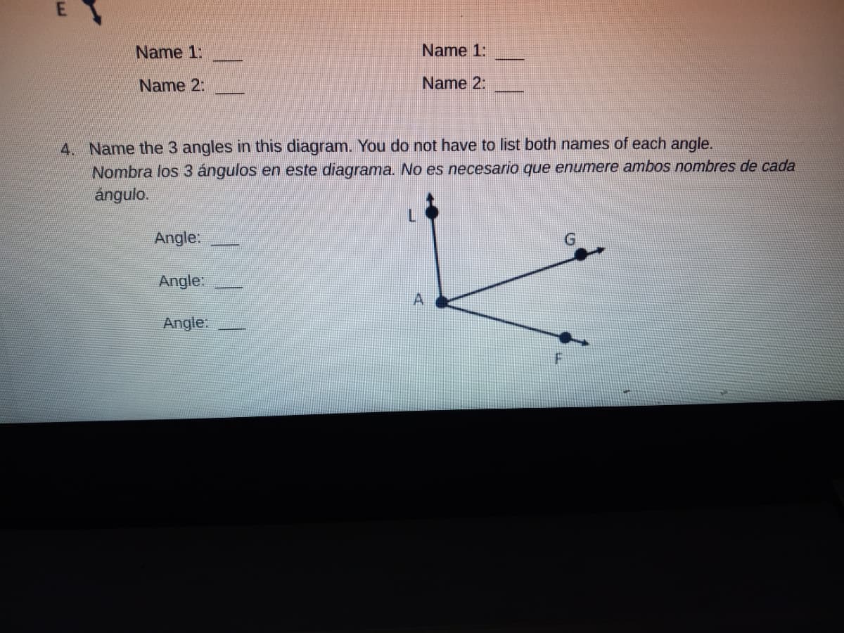 Name 1:
Name 1:
Name 2:
Name 2:
4. Name the 3 angles in this diagram. You do not have to list both names of each angle.
Nombra los 3 ángulos en este diagrama. No es necesario que enumere ambos nombres de cada
ángulo.
Angle:
Angle:
Angle
