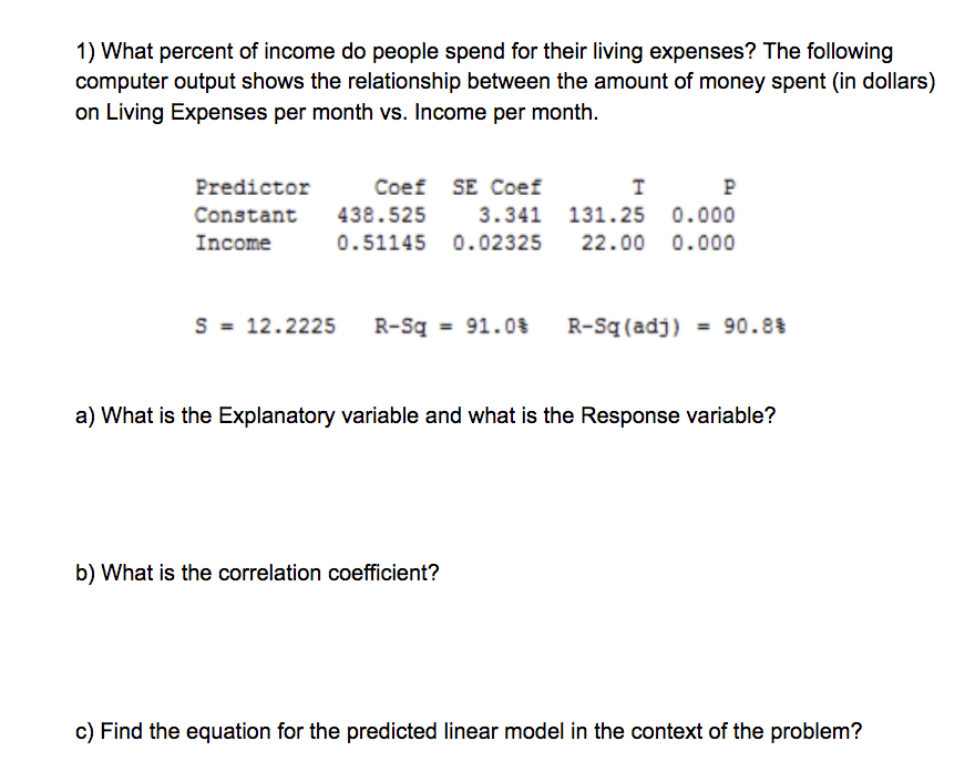 1) What percent of income do people spend for their living expenses? The following
computer output shows the relationship between the amount of money spent (in dollars)
on Living Expenses per month vs. Income per month.
Predictor
Coef SE Coef
P
Constant
438.525
3.341 131.25 0.000
Income
0.51145 0.02325
22.00 0.000
S = 12.2225
R-Sq = 91.0%
R-Sq (adj) = 90.8%
%3D
%3!
