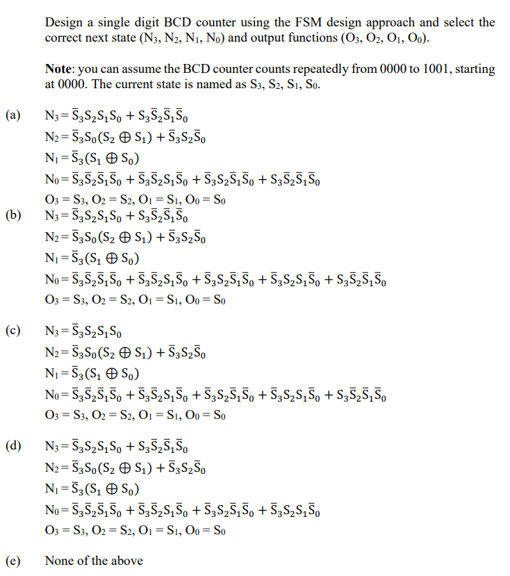 (a)
(b)
(c)
Design a single digit BCD counter using the FSM design approach and select the
correct next state (N3, N2, N1, No) and output functions (03, 02, 01, 00).
Note: you can assume the BCD counter counts repeatedly from 0000 to 1001, starting
at 0000. The current state is named as S3, S2, S1, So.
N3=53S2S1S0 + S3525150
N2=53S0 (S2 S1) + S3S250
N₁ = 53(S₁S0)
No=53525150+ S3S2S150 + S3S2S150 + S3525150
=
=
03 S3, O2 S2, O1 = S1, 00 So
N³ = Ñ³S₂S₁Sα + S3S25150
N2=53S0 (S2 S₁) + 53 S250
N₁ = 53(S₁S0)
No=53525150 + S3S₂S₁50 + S3S₂S₁50 + S3S₂S₁50 + S³Ñ25150
=
O3 S3, O2 S2, O1 = S1, 00 = So
-
N3=53S2S1S0
N2=53S0 (S2 S1) + 53S250
N₁ = 53 (S₁S0)
No=S3S2S150+ S3S₂S₁S。 + S3S₂S₁S₁ + S³S₂S₁S₁ + S3S₂S150
=
=
O3 S3, O2 S2, O1 = S1, 00 = So
N3=53S2S1S0 + S3525150
(d)
=
N2 S3S0 (S2
S1) + 53S250
So)
(e)
N₁ = 53 (S₁
No=53525150 +5352S150 + S3S25150 +53S2S150
=
=
O3 S3, O2 S2, O1 = S1, 00 = So
None of the above