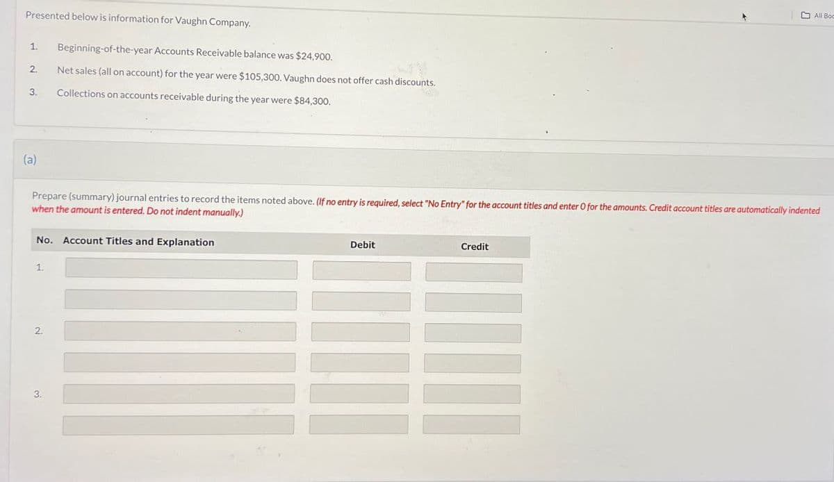 Presented below is information for Vaughn Company.
1.
Beginning-of-the-year Accounts Receivable balance was $24,900.
2.
Net sales (all on account) for the year were $105,300. Vaughn does not offer cash discounts.
3.
Collections on accounts receivable during the year were $84,300.
All Boo
(a)
Prepare (summary) journal entries to record the items noted above. (If no entry is required, select "No Entry" for the account titles and enter O for the amounts. Credit account titles are automatically indented
when the amount is entered. Do not indent manually.)
No. Account Titles and Explanation
1.
Debit
Credit
2.
3.