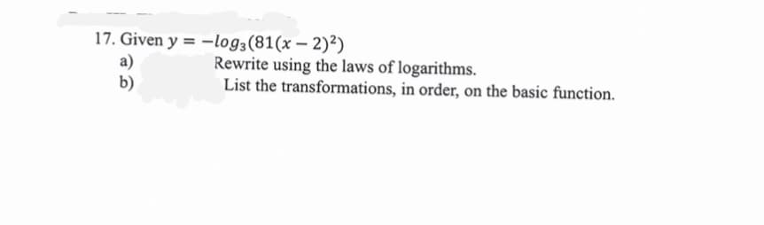 17. Given y = -log3 (81(x - 2)²)
a)
b)
Rewrite using the laws of logarithms.
List the transformations, in order, on the basic function.