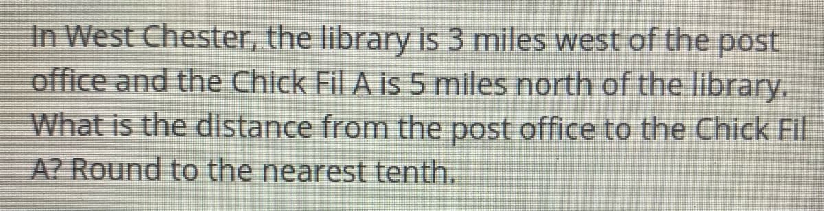 In West Chester, the library is 3 miles west of the post
office and the Chick Fil A is 5 miles north of the library.
What is the distance from the post office to the Chick Fil
A? Round to the nearest tenth.
