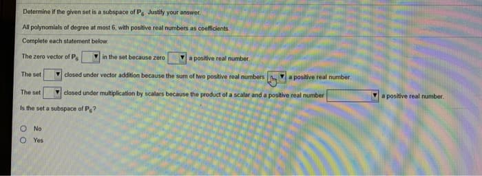 Determine if the given set is a subspace of Pg. Justify your answer.
All polynomials of degree at most 6, with positive real numbers as coefficients.
Complete each statement below.
The zero vector of P
The set
The set
Is the set a subspace of P?
O No
O Yes
in the set because zero
a positive real number.
closed under vector addition because the sum of two positive real numbers m a positive real number.
closed under multiplication by scalars because the product of a scalar and a positive real number
a positive real number.