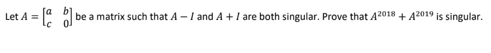 Let A =
= [a b] be a matrix such that A - I and A + I are both singular. Prove that A2018 + A2019 is singular.