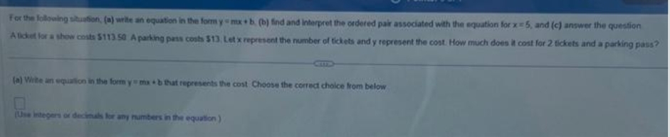 For the following situation, (a) write an equation in the form y-mx b. (b) find and interpret the ordered pair associated with the equation for x5, and (c) answer the question
A ticket for a show costs $113.50 A parking pass costs $13, Let x represent the number of tickets and y represent the cost. How much does it cost for 2 tickets and a parking pass?
(a) Write an equation in the form y mab that represents the cost Choose the correct choice from below
(Use integers or decimals for any numbers in the equation)