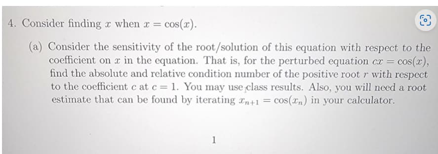 4. Consider finding x when x = cos(x).
(a) Consider the sensitivity of the root/solution of this equation with respect to the
coefficient on x in the equation. That is, for the perturbed equation cx = = cos(x),
find the absolute and relative condition number of the positive root r with respect
to the coefficient c at c = 1. You may use class results. Also, you will need a root
estimate that can be found by iterating n+1 = cos(xn) in your calculator.
1