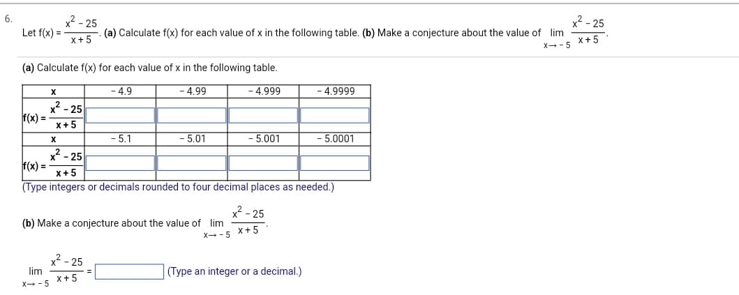 6.
Let f(x) =
f(x) =
(a) Calculate f(x) for each value of x in the following table.
X
x²-25
x+5
2-25
x+5
X
lim
X→-5
(a) Calculate f(x) for each value of x in the following table. (b) Make a conjecture about the value of lim
X→-5
x²-25
x+5
- 4.9
- 5.1
- 4.99
- 5.01
(b) Make a conjecture about the value of lim
X→-5
- 4.999
- 5.001
2-25
f(x) =
x+5
(Type integers or decimals rounded to four decimal places as needed.)
x²-25
X+5
- 4.9999
(Type an integer or a decimal.)
- 5.0001
²-25
x+5