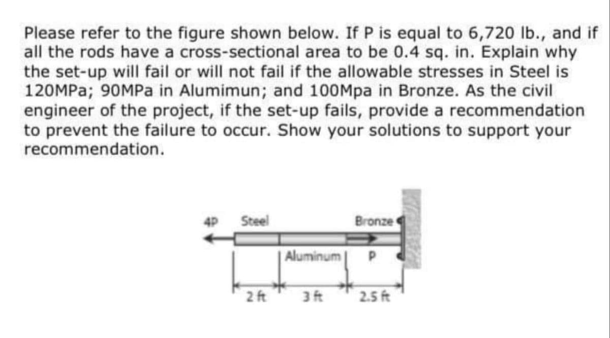 Please refer to the figure shown below. If P is equal to 6,720 lb., and if
all the rods have a cross-sectional area to be 0.4 sq. in. Explain why
the set-up will fail or will not fail if the allowable stresses in Steel is
120MPA; 90MPA in Alumimun; and 100Mpa in Bronze. As the civil
engineer of the project, if the set-up fails, provide a recommendation
to prevent the failure to occur. Show your solutions to support your
recommendation.
4P
Steel
Bronze
Aluminum
2 ft
3ft
2.5 ft
